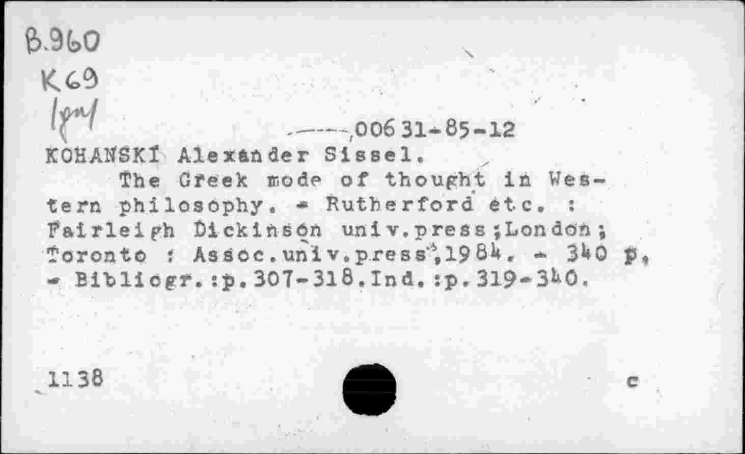 ﻿&.9G0
KC9
----.00631-85-12
KOHAltSKl Alexander Sissel.
The Greek mode of thought in Western philosophy. ■» Rutherford etc. : Fairleigh Dickinson univ.press;London ; Toronto } As sec . uni v. press'4,19 64. * 340 - Bibliogr.:p.307-318.Ind.:p.319-3^0.

1138
c